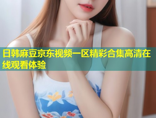 日韩麻豆京东视频一区精彩合集高清在线观看体验 日韩麻豆京东视频一区精彩合集高清在线观看体验