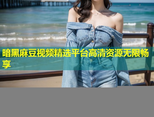 暗黑麻豆视频精选平台高清资源无限畅享 暗黑麻豆视频精选平台高清资源无限畅享