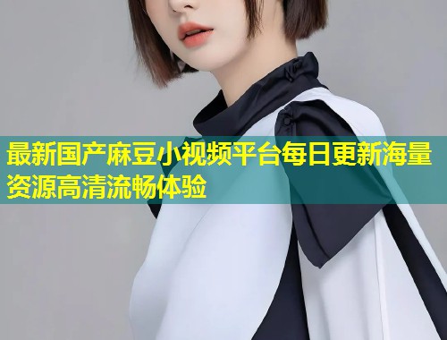 最新国产麻豆小视频平台每日更新海量资源高清流畅体验 最新国产麻豆小视频平台每日更新海量资源高清流畅体验