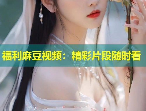 福利麻豆视频：精彩片段随时看