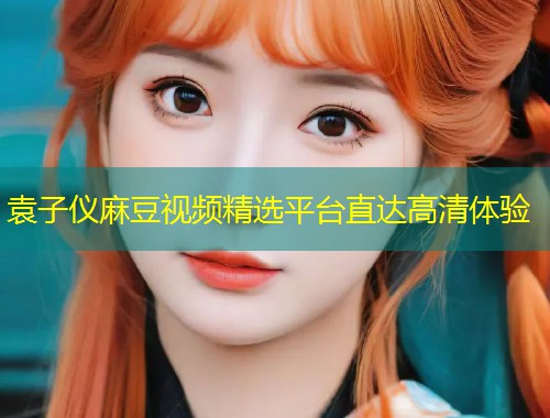 袁子仪麻豆视频精选平台直达高清体验