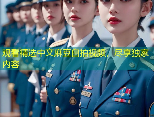 观看精选中文麻豆自拍视频,尽享独家内容 观看精选中文麻豆自拍视频,尽享独家内容