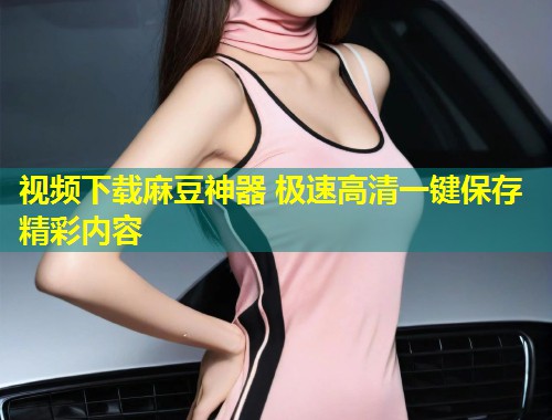 视频下载麻豆神器 极速高清一键保存精彩内容