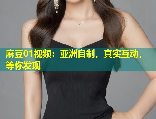 麻豆01视频：亚洲自制，真实互动，等你发现