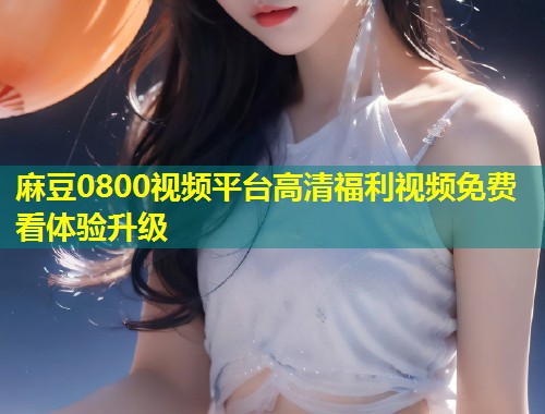 麻豆0800视频平台高清福利视频免费看体验升级