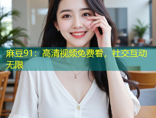麻豆91：高清视频免费看，社交互动无限
