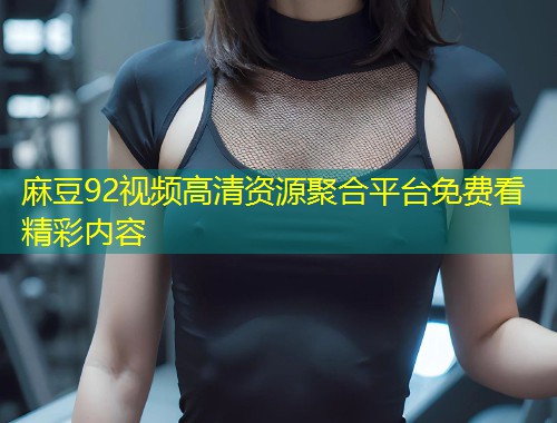 麻豆92视频高清资源聚合平台免费看精彩内容