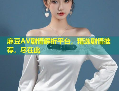 麻豆AV剧情解析平台，精选剧情推荐，尽在此