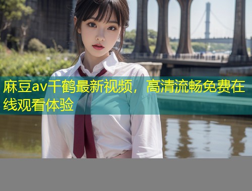 麻豆av千鹤最新视频，高清流畅免费在线观看体验