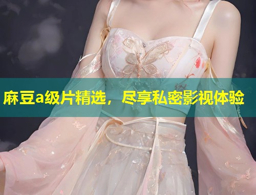 麻豆a级片精选，尽享私密影视体验