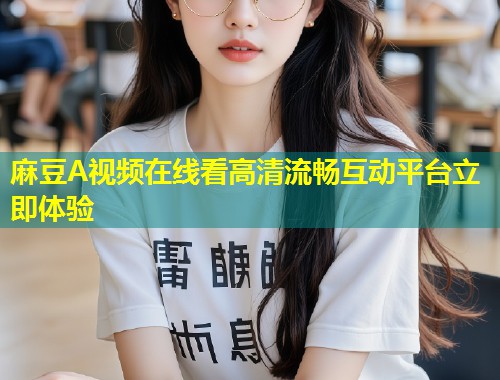 麻豆A视频在线看高清流畅互动平台立即体验