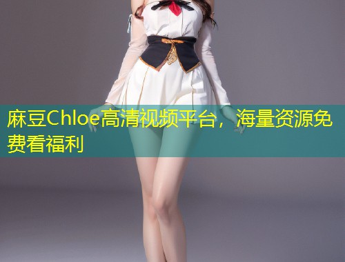 麻豆Chloe高清视频平台，海量资源免费看福利