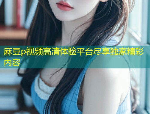 麻豆p视频高清体验平台尽享独家精彩内容
