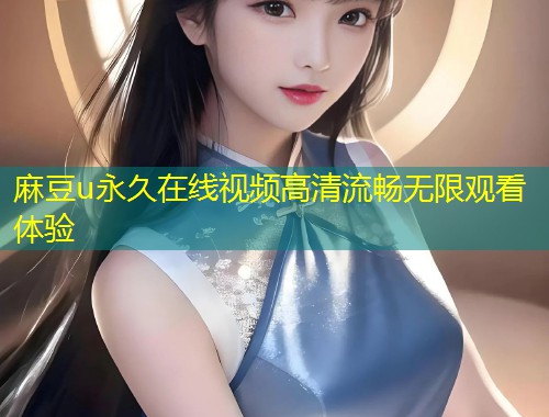 麻豆u永久在线视频高清流畅无限观看体验