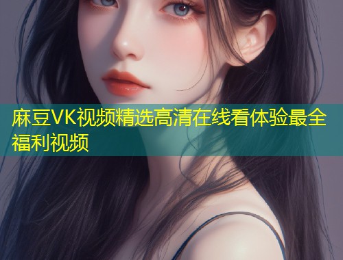 麻豆VK视频精选高清在线看体验最全福利视频
