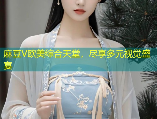 麻豆V欧美综合天堂，尽享多元视觉盛宴