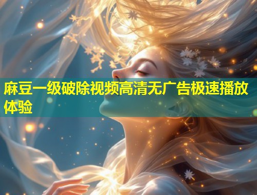 麻豆一级破除视频高清无广告极速播放体验