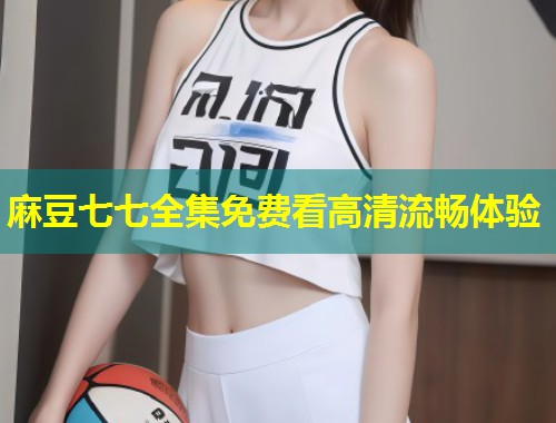 麻豆七七全集免费看高清流畅体验