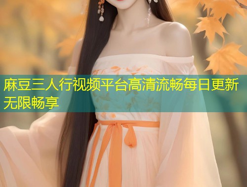 麻豆三人行视频平台高清流畅每日更新无限畅享