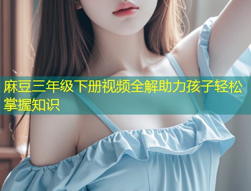 麻豆三年级下册视频全解助力孩子轻松掌握知识