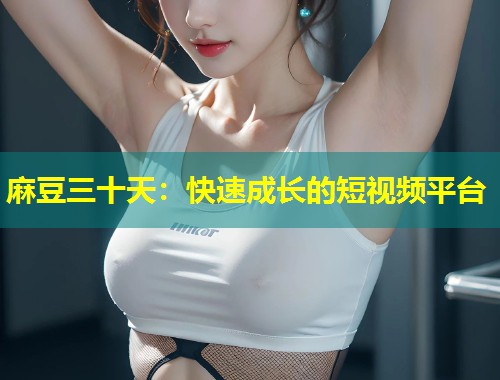 麻豆三十天：快速成长的短视频平台