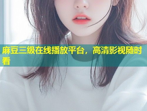 麻豆三级在线播放平台，高清影视随时看