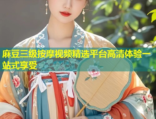 麻豆三级按摩视频精选平台高清体验一站式享受