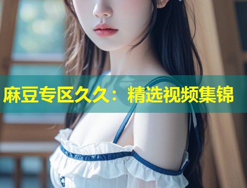 麻豆专区久久：精选视频集锦