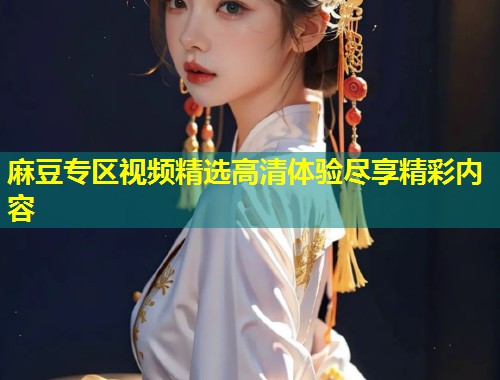 麻豆专区视频精选高清体验尽享精彩内容