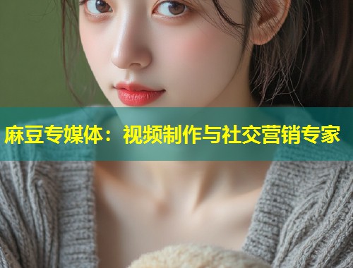 麻豆专媒体：视频制作与社交营销专家
