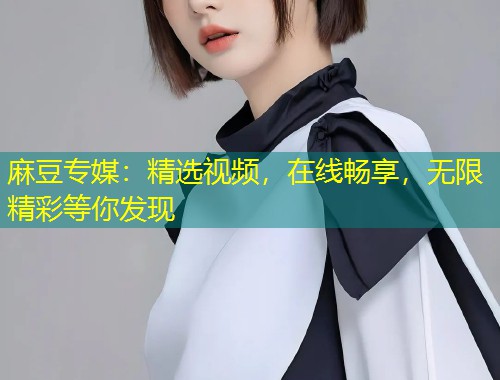麻豆专媒：精选视频，在线畅享，无限精彩等你发现