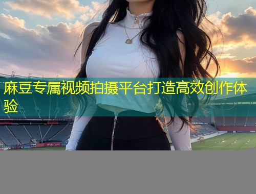 麻豆专属视频拍摄平台打造高效创作体验