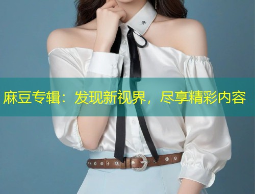 麻豆专辑：发现新视界，尽享精彩内容