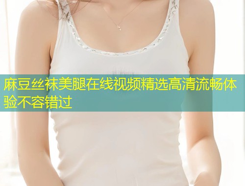 麻豆丝袜美腿在线视频精选高清流畅体验不容错过
