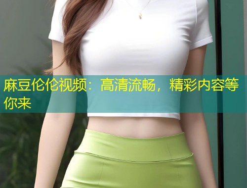麻豆伦伦视频：高清流畅，精彩内容等你来