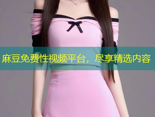 麻豆免费性视频平台,尽享精选内容 麻豆免费性视频平台,尽享精选内容
