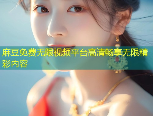 麻豆免费无限视频平台高清畅享无限精彩内容