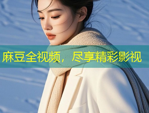 麻豆全视频,尽享精彩影视 麻豆全视频,尽享精彩影视