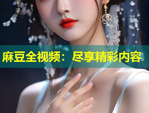 麻豆全视频：尽享精彩内容