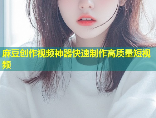 麻豆创作视频神器快速制作高质量短视频