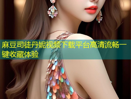 麻豆司徒丹妮视频下载平台高清流畅一键收藏体验