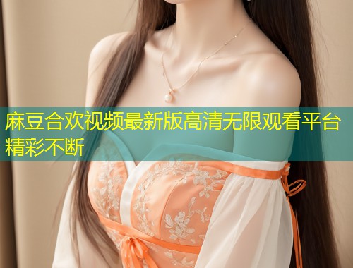 麻豆合欢视频最新版高清无限观看平台精彩不断