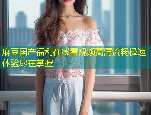 麻豆国产福利在线看视频高清流畅极速体验尽在掌握