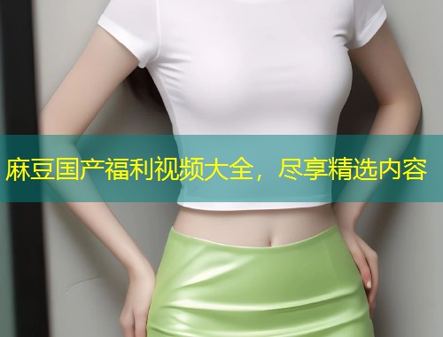 麻豆国产福利视频大全,尽享精选内容 麻豆国产福利视频大全,尽享精选内容
