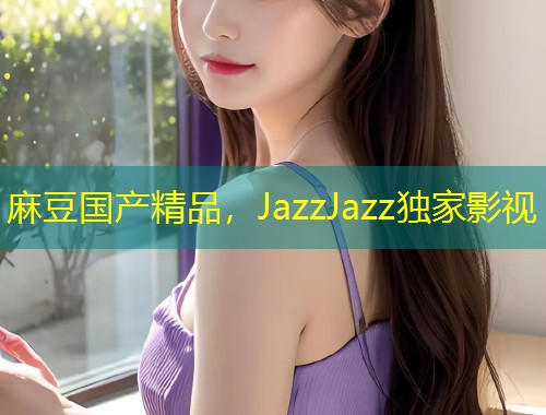 麻豆国产精品，JazzJazz独家影视