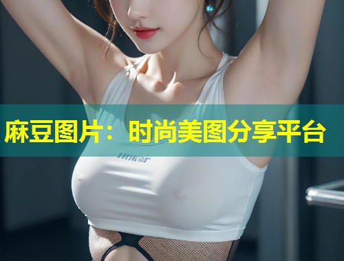 麻豆图片：时尚美图分享平台