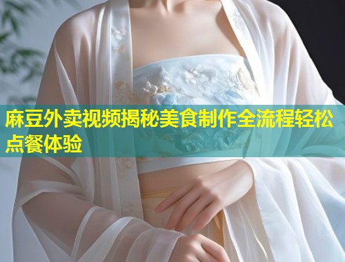 麻豆外卖视频揭秘美食制作全流程轻松点餐体验