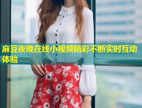 麻豆夜晚在线小视频精彩不断实时互动体验