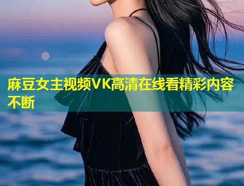 麻豆女主视频VK高清在线看精彩内容不断