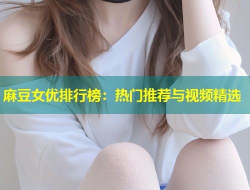 麻豆女优排行榜：热门推荐与视频精选